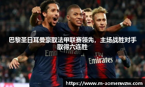巴黎圣日耳曼豪取法甲联赛领先，主场战胜对手取得六连胜