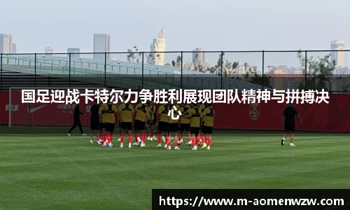 国足迎战卡特尔力争胜利展现团队精神与拼搏决心