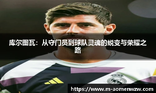 库尔图瓦：从守门员到球队灵魂的蜕变与荣耀之路